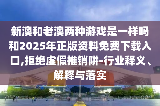 新澳和老澳兩種游戲是一樣嗎和2025年正版資料免費(fèi)下載入口,拒絕虛假推銷阱-行業(yè)釋義、解釋與落實(shí)