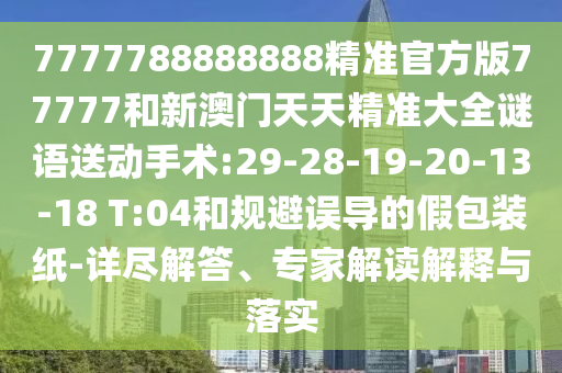 7777788888888精準(zhǔn)官方版77777和新澳門天天精準(zhǔn)大全謎語送動手術(shù):29-28-19-20-13-18 T:04和規(guī)避誤導(dǎo)的假包裝紙-詳盡解答、專家解讀解釋與落實