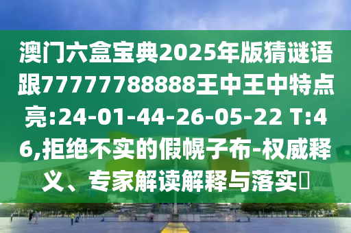 澳門六盒寶典2025年版猜謎語跟77777788888王中王中特點亮:24-01-44-26-05-22 T:46,拒絕不實的假幌子布-權(quán)威釋義、專家解讀解釋與落實?