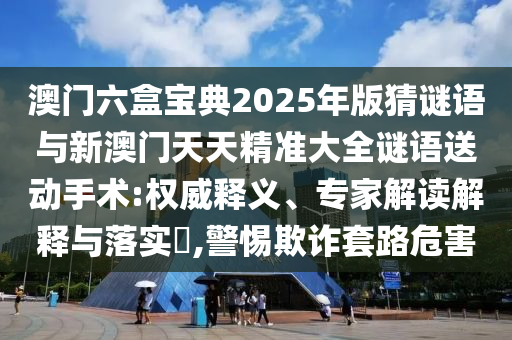 澳門(mén)六盒寶典2025年版猜謎語(yǔ)與新澳門(mén)天天精準(zhǔn)大全謎語(yǔ)送動(dòng)手術(shù):權(quán)威釋義、專家解讀解釋與落實(shí)?,警惕欺詐套路危害