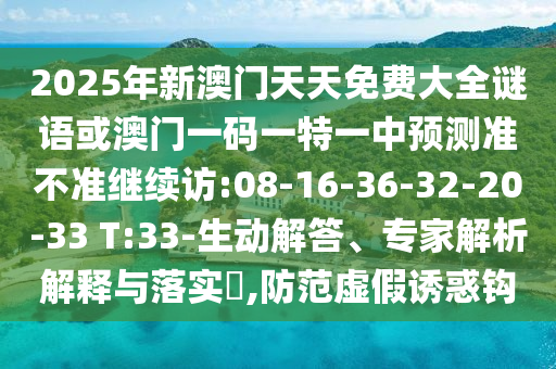 2025年新澳門天天免費(fèi)大全謎語或澳門一碼一特一中預(yù)測準(zhǔn)不準(zhǔn)繼續(xù)訪:08-16-36-32-20-33 T:33-生動解答、專家解析解釋與落實(shí)?,防范虛假誘惑鉤