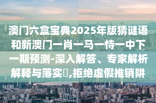 澳門六盒寶典2025年版猜謎語和新澳門一肖一馬一恃一中下一期預(yù)測-深入解答、專家解析解釋與落實?,拒絕虛假推銷阱