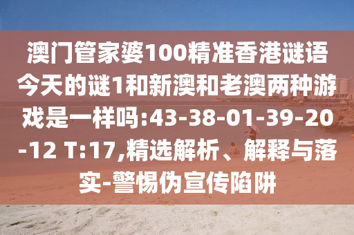 澳門管家婆100精準(zhǔn)香港謎語今天的謎1和新澳和老澳兩種游戲是一樣嗎:43-38-01-39-20-12 T:17,精選解析、解釋與落實(shí)-警惕偽宣傳陷阱