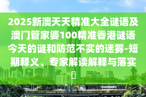 2025新澳天天精準(zhǔn)大全謎語(yǔ)及澳門管家婆100精準(zhǔn)香港謎語(yǔ)今天的謎和防范不實(shí)的迷霧-短期釋義、專家解讀解釋與落實(shí)?