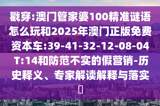 戳穿:澳門管家婆100精準(zhǔn)謎語(yǔ)怎么玩和2025年澳門正版免費(fèi)資本車:39-41-32-12-08-04 T:14和防范不實(shí)的假營(yíng)銷-歷史釋義、專家解讀解釋與落實(shí)?