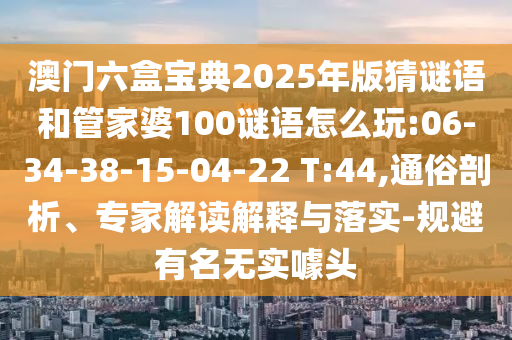 澳門六盒寶典2025年版猜謎語和管家婆100謎語怎么玩:06-34-38-15-04-22 T:44,通俗剖析、專家解讀解釋與落實-規(guī)避有名無實噱頭