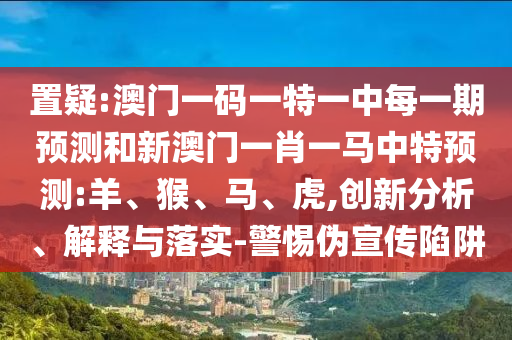 置疑:澳門(mén)一碼一特一中每一期預(yù)測(cè)和新澳門(mén)一肖一馬中特預(yù)測(cè):羊、猴、馬、虎,創(chuàng)新分析、解釋與落實(shí)-警惕偽宣傳陷阱