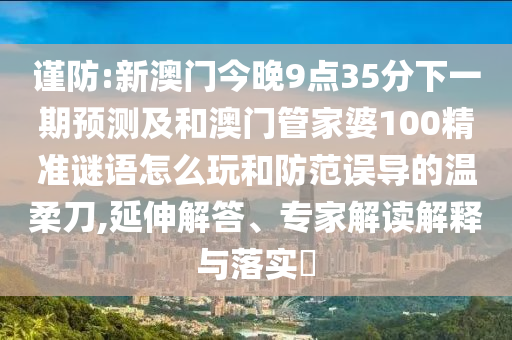 謹(jǐn)防:新澳門今晚9點(diǎn)35分下一期預(yù)測(cè)及和澳門管家婆100精準(zhǔn)謎語怎么玩和防范誤導(dǎo)的溫柔刀,延伸解答、專家解讀解釋與落實(shí)?