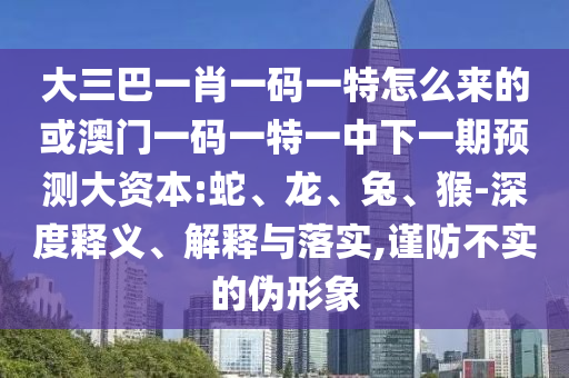 大三巴一肖一碼一特怎么來的或澳門一碼一特一中下一期預(yù)測大資本:蛇、龍、兔、猴-深度釋義、解釋與落實,謹防不實的偽形象