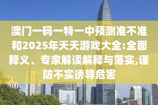 澳門一碼一特一中預測準不準和2025年天天游戲大全:全面釋義、專家解讀解釋與落實,謹防不實誘導危害