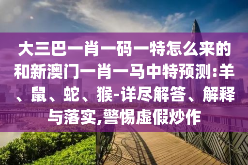 大三巴一肖一碼一特怎么來(lái)的和新澳門一肖一馬中特預(yù)測(cè):羊、鼠、蛇、猴-詳盡解答、解釋與落實(shí),警惕虛假炒作