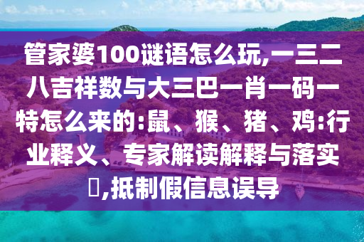 管家婆100謎語(yǔ)怎么玩,一三二八吉祥數(shù)與大三巴一肖一碼一特怎么來(lái)的:鼠、猴、豬、雞:行業(yè)釋義、專家解讀解釋與落實(shí)?,抵制假信息誤導(dǎo)