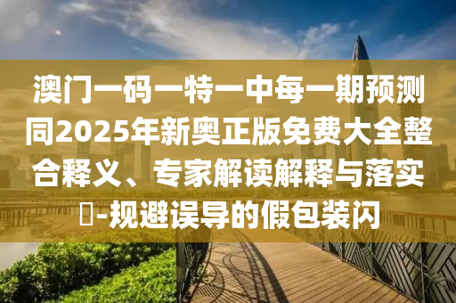 澳門一碼一特一中每一期預測同2025年新奧正版免費大全整合釋義、專家解讀解釋與落實?-規(guī)避誤導的假包裝閃