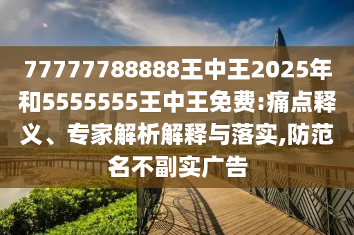 77777788888王中王2025年和5555555王中王免費:痛點釋義、專家解析解釋與落實,防范名不副實廣告