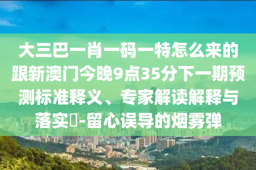 大三巴一肖一碼一特怎么來的跟新澳門今晚9點35分下一期預(yù)測標(biāo)準(zhǔn)釋義、專家解讀解釋與落實?-留心誤導(dǎo)的煙霧彈