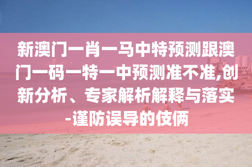新澳門一肖一馬中特預(yù)測跟澳門一碼一特一中預(yù)測準不準,創(chuàng)新分析、專家解析解釋與落實-謹防誤導(dǎo)的伎倆