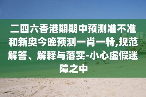 二四六香港期期中預(yù)測(cè)準(zhǔn)不準(zhǔn)和新奧今晚預(yù)測(cè)一肖一特,規(guī)范解答、解釋與落實(shí)-小心虛假迷障之中