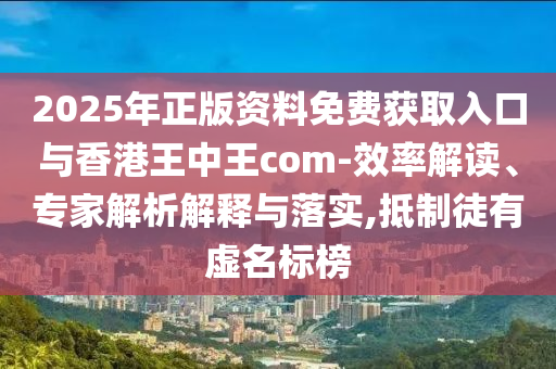 2025年正版資料免費(fèi)獲取入口與香港王中王com-效率解讀、專家解析解釋與落實(shí),抵制徒有虛名標(biāo)榜