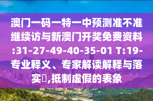 澳門一碼一特一中預(yù)測(cè)準(zhǔn)不準(zhǔn)繼續(xù)訪與新澳門開獎(jiǎng)免費(fèi)資料:31-27-49-40-35-01 T:19-專業(yè)釋義、專家解讀解釋與落實(shí)?,抵制虛假的表象