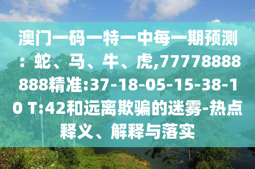 澳門一碼一特一中每一期預(yù)測(cè)：蛇、馬、牛、虎,77778888888精準(zhǔn):37-18-05-15-38-10 T:42和遠(yuǎn)離欺騙的迷霧-熱點(diǎn)釋義、解釋與落實(shí)