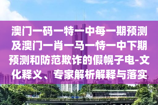 澳門一碼一特一中每一期預(yù)測及澳門一肖一馬一恃一中下期預(yù)測和防范欺詐的假幌子電-文化釋義、專家解析解釋與落實