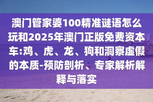 澳門管家婆100精準謎語怎么玩和2025年澳門正版免費資本車:雞、虎、龍、狗和洞察虛假的本質(zhì)-預防剖析、專家解析解釋與落實