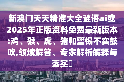 新澳門天天精準大全謎語ai或2025年正版資料免費最新版本:雞、猴、虎、豬和警惕不實鼓吹,領(lǐng)域解答、專家解析解釋與落實?