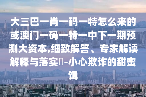 大三巴一肖一碼一特怎么來的或澳門一碼一特一中下一期預測大資本,細致解答、專家解讀解釋與落實?-小心欺詐的甜蜜餌