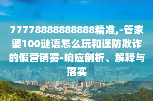 77778888888888精準,-管家婆100謎語怎么玩和謹防欺詐的假營銷霧-響應剖析、解釋與落實
