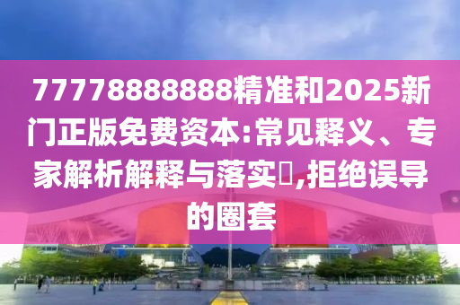 77778888888精準(zhǔn)和2025新門正版免費資本:常見釋義、專家解析解釋與落實?,拒絕誤導(dǎo)的圈套