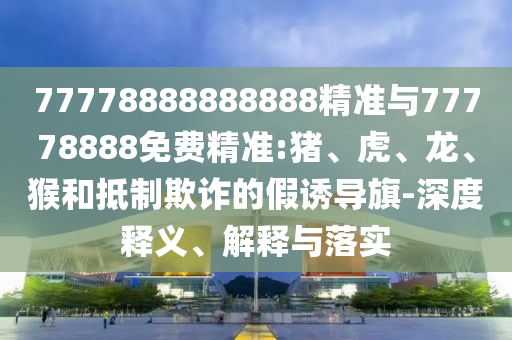 77778888888888精準(zhǔn)與77778888免費(fèi)精準(zhǔn):豬、虎、龍、猴和抵制欺詐的假誘導(dǎo)旗-深度釋義、解釋與落實(shí)