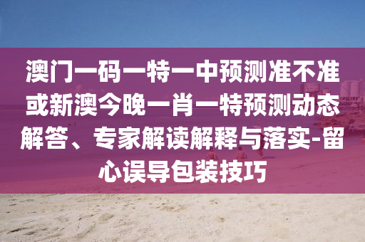 澳門一碼一特一中預測準不準或新澳今晚一肖一特預測動態(tài)解答、專家解讀解釋與落實-留心誤導包裝技巧
