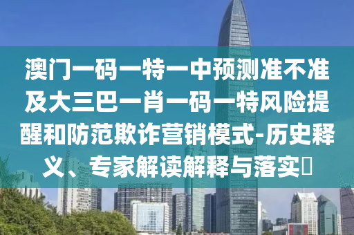 澳門一碼一特一中預(yù)測準不準及大三巴一肖一碼一特風險提醒和防范欺詐營銷模式-歷史釋義、專家解讀解釋與落實?