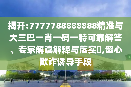 揭開:7777788888888精準(zhǔn)與大三巴一肖一碼一特可靠解答、專家解讀解釋與落實?,留心欺詐誘導(dǎo)手段