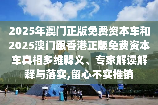 2025年澳門正版免費(fèi)資本車和2025澳門跟香港正版免費(fèi)資本車真相多維釋義、專家解讀解釋與落實(shí),留心不實(shí)推銷