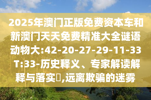 2025年澳門(mén)正版免費(fèi)資本車(chē)和新澳門(mén)天天免費(fèi)精準(zhǔn)大全謎語(yǔ)動(dòng)物大:42-20-27-29-11-33 T:33-歷史釋義、專(zhuān)家解讀解釋與落實(shí)?,遠(yuǎn)離欺騙的迷霧
