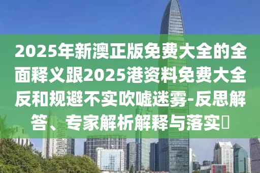 2025年新澳正版免費大全的全面釋義跟2025港資料免費大全反和規(guī)避不實吹噓迷霧-反思解答、專家解析解釋與落實?