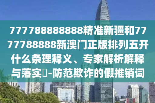 777788888888精準(zhǔn)新疆和7777788888新澳門正版排列五開什么條理釋義、專家解析解釋與落實(shí)?-防范欺詐的假推銷詞