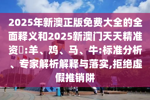 2025年新澳正版免費大全的全面釋義和2025新澳門天天精準(zhǔn)資枓:羊、雞、馬、牛:標(biāo)準(zhǔn)分析、專家解析解釋與落實,拒絕虛假推銷阱
