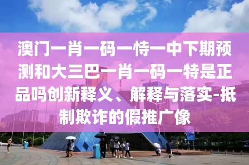 澳門一肖一碼一恃一中下期預(yù)測和大三巴一肖一碼一特是正品嗎創(chuàng)新釋義、解釋與落實-抵制欺詐的假推廣像