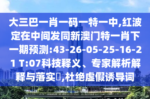 大三巴一肖一碼一特一中,紅波定在中間發(fā)同新澳門特一肖下一期預(yù)測:43-26-05-25-16-21 T:07科技釋義、專家解析解釋與落實?,杜絕虛假誘導(dǎo)詞