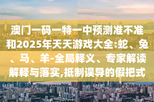 澳門一碼一特一中預(yù)測準(zhǔn)不準(zhǔn)和2025年天天游戲大全:蛇、兔、馬、羊-全局釋義、專家解讀解釋與落實(shí),抵制誤導(dǎo)的假把式