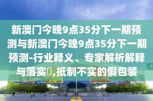 新澳門(mén)今晚9點(diǎn)35分下一期預(yù)測(cè)與新澳門(mén)今晚9點(diǎn)35分下一期預(yù)測(cè)-行業(yè)釋義、專(zhuān)家解析解釋與落實(shí)?,抵制不實(shí)的假包裝