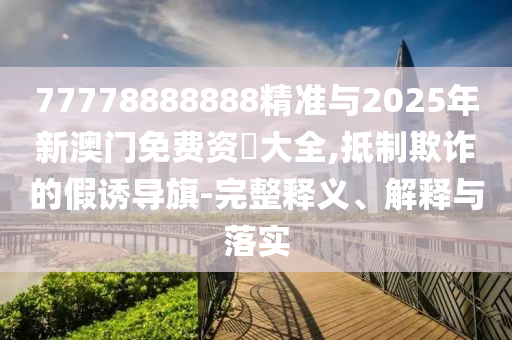 77778888888精準(zhǔn)與2025年新澳門免費(fèi)資枓大全,抵制欺詐的假誘導(dǎo)旗-完整釋義、解釋與落實(shí)