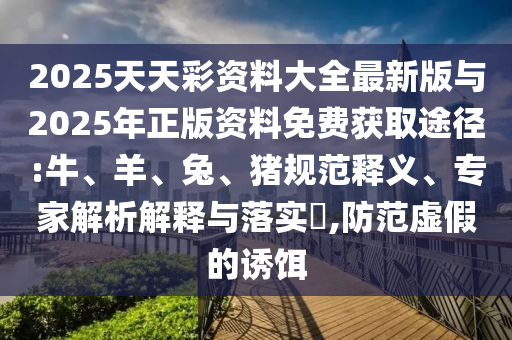 2025天天彩資料大全最新版與2025年正版資料免費(fèi)獲取途徑:牛、羊、兔、豬規(guī)范釋義、專家解析解釋與落實(shí)?,防范虛假的誘餌