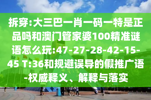拆穿:大三巴一肖一碼一特是正品嗎和澳門管家婆100精準謎語怎么玩:47-27-28-42-15-45 T:36和規(guī)避誤導的假推廣語-權(quán)威釋義、解釋與落實