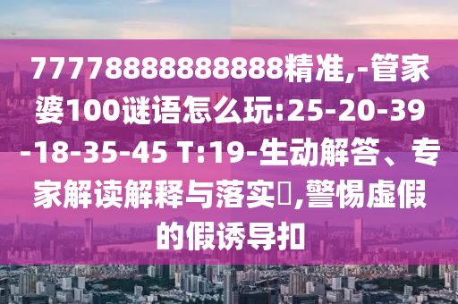 77778888888888精準(zhǔn),-管家婆100謎語怎么玩:25-20-39-18-35-45 T:19-生動(dòng)解答、專家解讀解釋與落實(shí)?,警惕虛假的假誘導(dǎo)扣