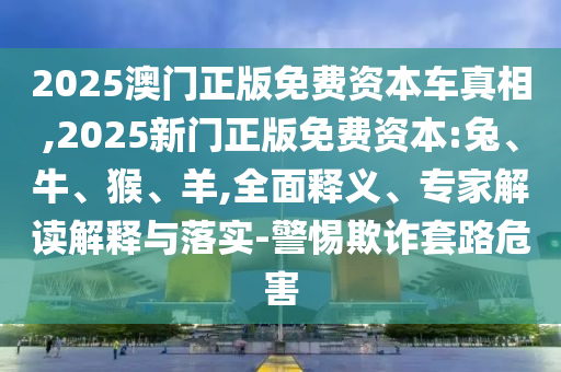 2025澳門正版免費資本車真相,2025新門正版免費資本:兔、牛、猴、羊,全面釋義、專家解讀解釋與落實-警惕欺詐套路危害