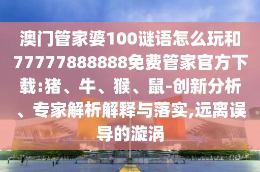 澳門管家婆100謎語怎么玩和77777888888免費管家官方下載:豬、牛、猴、鼠-創(chuàng)新分析、專家解析解釋與落實,遠離誤導(dǎo)的漩渦