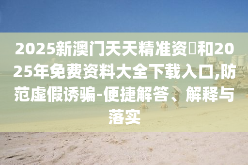 2025新澳門天天精準(zhǔn)資枓和2025年免費(fèi)資料大全下載入口,防范虛假誘騙-便捷解答、解釋與落實(shí)
